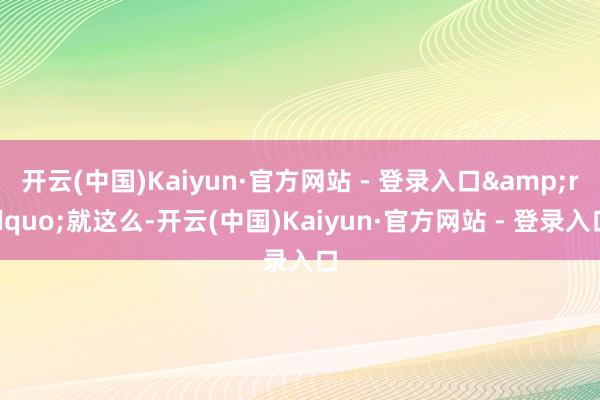 开云(中国)Kaiyun·官方网站 - 登录入口”就这么-开云(中国)Kaiyun·官方网站 - 登录入口