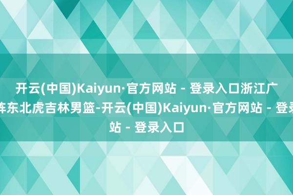 开云(中国)Kaiyun·官方网站 - 登录入口浙江广厦对阵东北虎吉林男篮-开云(中国)Kaiyun·官方网站 - 登录入口