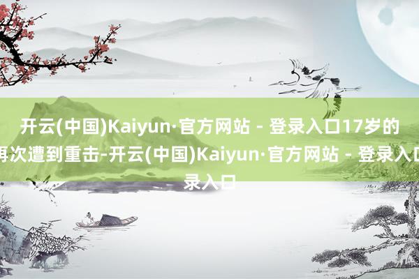 开云(中国)Kaiyun·官方网站 - 登录入口17岁的再次遭到重击-开云(中国)Kaiyun·官方网站 - 登录入口