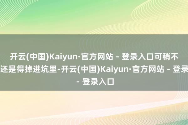 开云(中国)Kaiyun·官方网站 - 登录入口可稍不提防还是得掉进坑里-开云(中国)Kaiyun·官方网站 - 登录入口