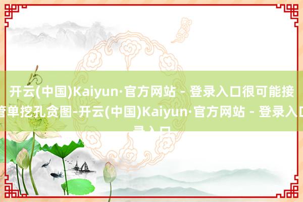 开云(中国)Kaiyun·官方网站 - 登录入口很可能接管单挖孔贪图-开云(中国)Kaiyun·官方网站 - 登录入口