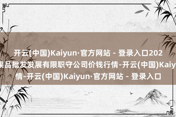 开云(中国)Kaiyun·官方网站 - 登录入口2024年11月19日济南堤口果品批发发展有限职守公司价钱行情-开云(中国)Kaiyun·官方网站 - 登录入口
