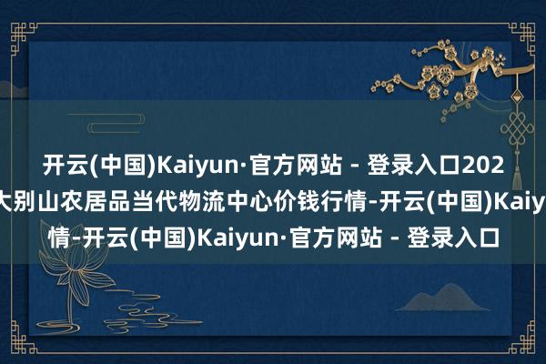 开云(中国)Kaiyun·官方网站 - 登录入口2024年11月19日河南金牛大别山农居品当代物流中心价钱行情-开云(中国)Kaiyun·官方网站 - 登录入口