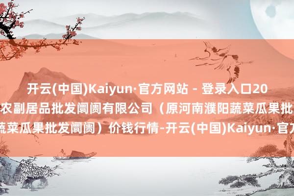 开云(中国)Kaiyun·官方网站 - 登录入口2024年11月19日河南濮阳宏进农副居品批发阛阓有限公司（原河南濮阳蔬菜瓜果批发阛阓）价钱行情-开云(中国)Kaiyun·官方网站 - 登录入口