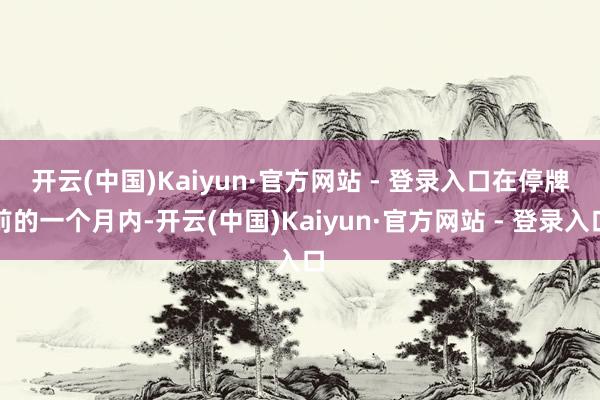 开云(中国)Kaiyun·官方网站 - 登录入口　　在停牌前的一个月内-开云(中国)Kaiyun·官方网站 - 登录入口