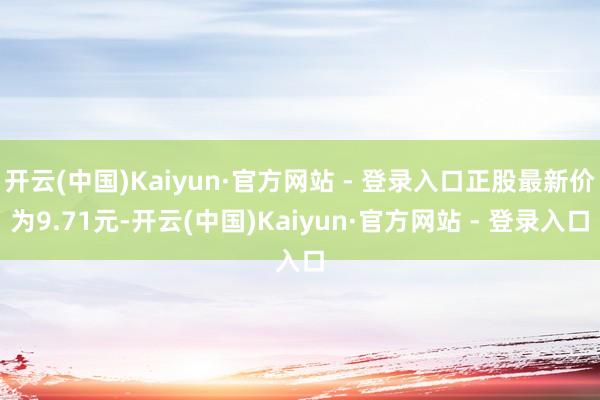 开云(中国)Kaiyun·官方网站 - 登录入口正股最新价为9.71元-开云(中国)Kaiyun·官方网站 - 登录入口