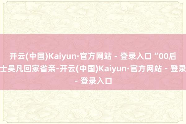 开云(中国)Kaiyun·官方网站 - 登录入口“00后”战士吴凡回家省亲-开云(中国)Kaiyun·官方网站 - 登录入口