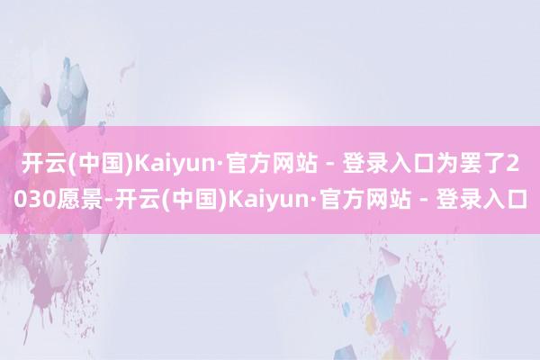 开云(中国)Kaiyun·官方网站 - 登录入口 为罢了2030愿景-开云(中国)Kaiyun·官方网站 - 登录入口