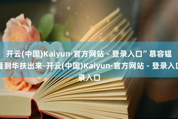 开云(中国)Kaiyun·官方网站 - 登录入口”慕容韫看到华扶出来-开云(中国)Kaiyun·官方网站 - 登录入口