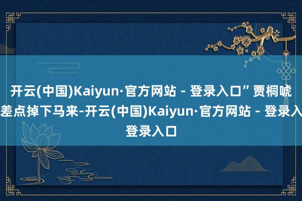开云(中国)Kaiyun·官方网站 - 登录入口”贾桐唬得差点掉下马来-开云(中国)Kaiyun·官方网站 - 登录入口