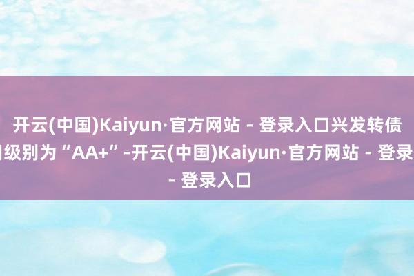 开云(中国)Kaiyun·官方网站 - 登录入口兴发转债信用级别为“AA+”-开云(中国)Kaiyun·官方网站 - 登录入口