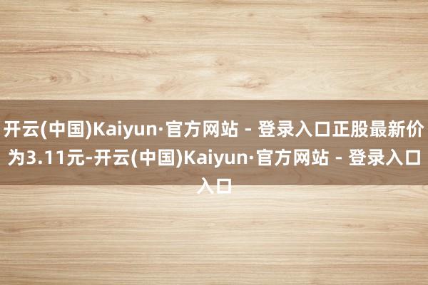 开云(中国)Kaiyun·官方网站 - 登录入口正股最新价为3.11元-开云(中国)Kaiyun·官方网站 - 登录入口