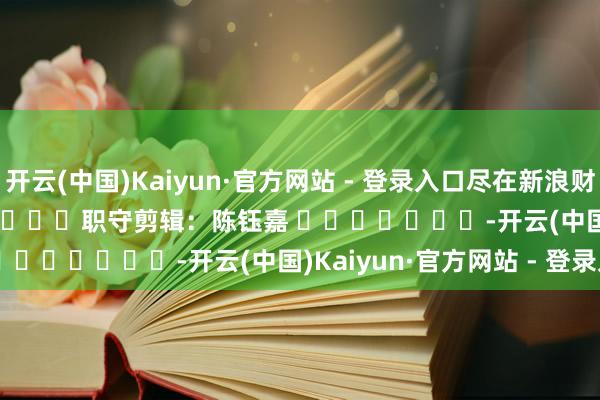 开云(中国)Kaiyun·官方网站 - 登录入口尽在新浪财经APP            						职守剪辑：陈钰嘉 							-开云(中国)Kaiyun·官方网站 - 登录入口