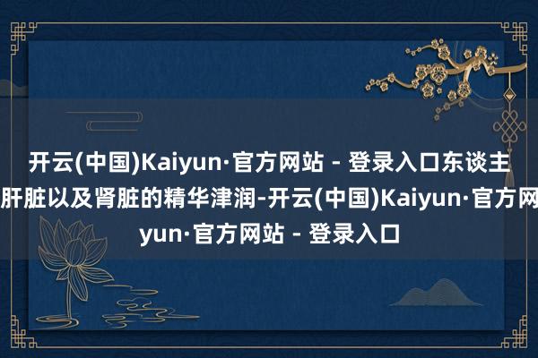 开云(中国)Kaiyun·官方网站 - 登录入口东谈主的筋骨离不开肝脏以及肾脏的精华津润-开云(中国)Kaiyun·官方网站 - 登录入口