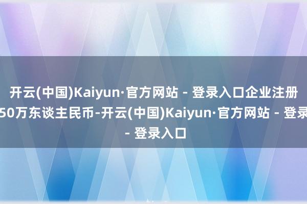 开云(中国)Kaiyun·官方网站 - 登录入口企业注册成本50万东谈主民币-开云(中国)Kaiyun·官方网站 - 登录入口