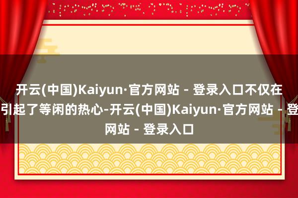 开云(中国)Kaiyun·官方网站 - 登录入口不仅在学术界引起了等闲的热心-开云(中国)Kaiyun·官方网站 - 登录入口