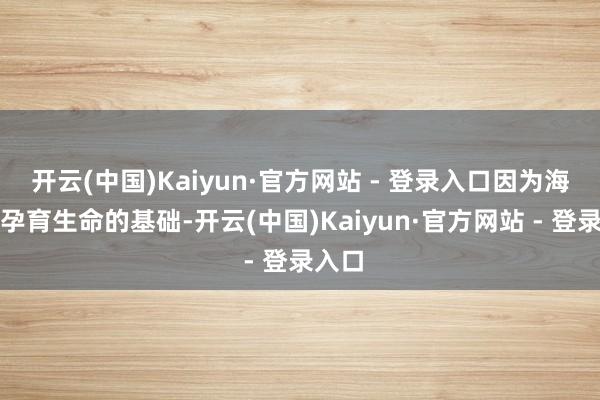 开云(中国)Kaiyun·官方网站 - 登录入口因为海洋是孕育生命的基础-开云(中国)Kaiyun·官方网站 - 登录入口