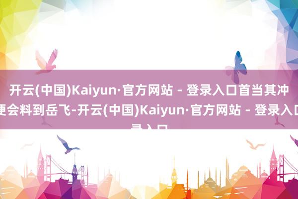 开云(中国)Kaiyun·官方网站 - 登录入口首当其冲便会料到岳飞-开云(中国)Kaiyun·官方网站 - 登录入口