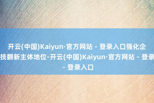 开云(中国)Kaiyun·官方网站 - 登录入口强化企业科技翻新主体地位-开云(中国)Kaiyun·官方网站 - 登录入口