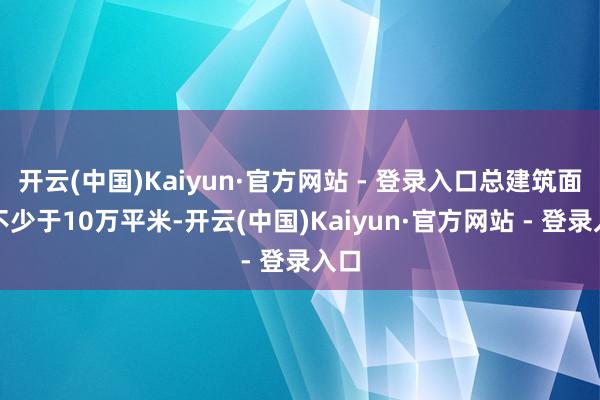 开云(中国)Kaiyun·官方网站 - 登录入口总建筑面积不少于10万平米-开云(中国)Kaiyun·官方网站 - 登录入口