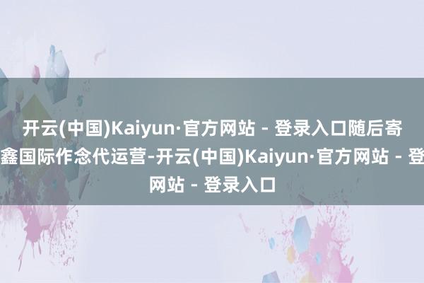 开云(中国)Kaiyun·官方网站 - 登录入口随后寄托给中鑫国际作念代运营-开云(中国)Kaiyun·官方网站 - 登录入口