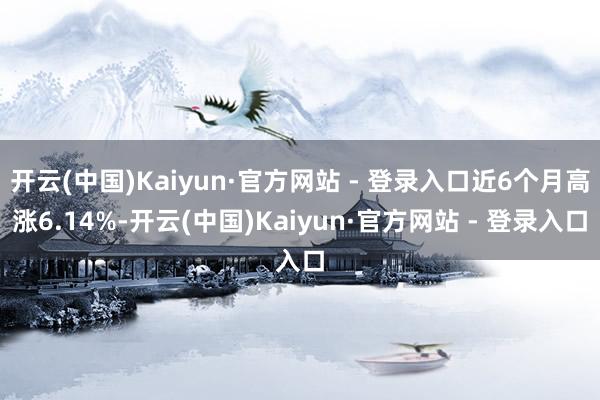开云(中国)Kaiyun·官方网站 - 登录入口近6个月高涨6.14%-开云(中国)Kaiyun·官方网站 - 登录入口