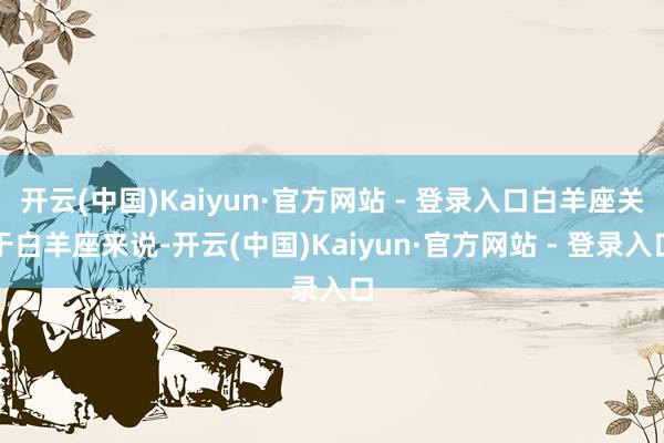 开云(中国)Kaiyun·官方网站 - 登录入口白羊座关于白羊座来说-开云(中国)Kaiyun·官方网站 - 登录入口