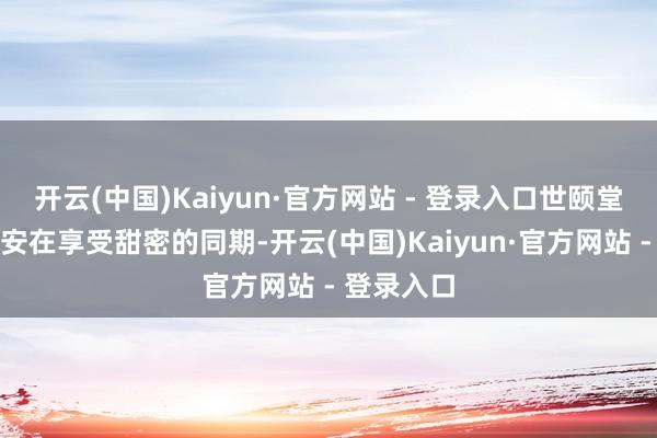 开云(中国)Kaiyun·官方网站 - 登录入口世颐堂指示：如安在享受甜密的同期-开云(中国)Kaiyun·官方网站 - 登录入口