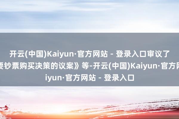 开云(中国)Kaiyun·官方网站 - 登录入口审议了《对于公司紧要钞票购买决策的议案》等-开云(中国)Kaiyun·官方网站 - 登录入口