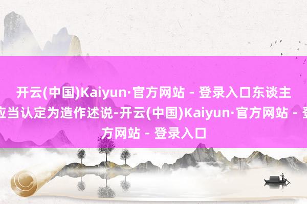 开云(中国)Kaiyun·官方网站 - 登录入口东谈主民法院应当认定为造作述说-开云(中国)Kaiyun·官方网站 - 登录入口