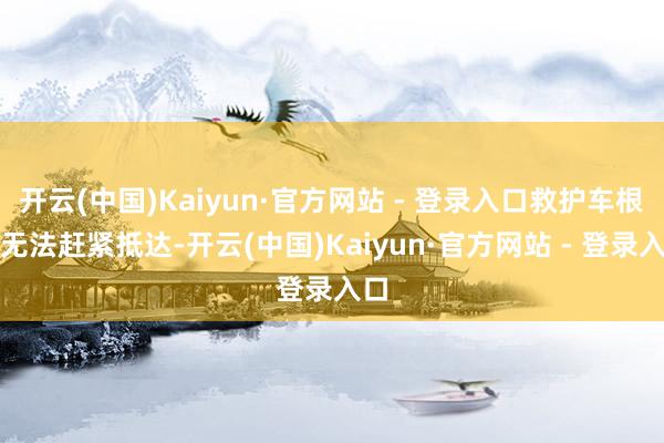开云(中国)Kaiyun·官方网站 - 登录入口救护车根柢无法赶紧抵达-开云(中国)Kaiyun·官方网站 - 登录入口