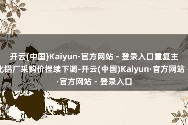 开云(中国)Kaiyun·官方网站 - 登录入口重复主力下流氧化铝厂采购价捏续下调-开云(中国)Kaiyun·官方网站 - 登录入口