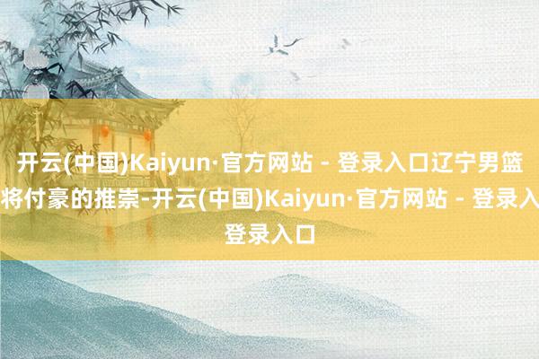 开云(中国)Kaiyun·官方网站 - 登录入口辽宁男篮悍将付豪的推崇-开云(中国)Kaiyun·官方网站 - 登录入口