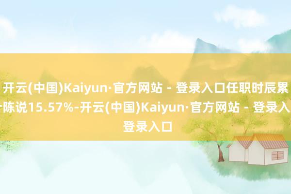 开云(中国)Kaiyun·官方网站 - 登录入口任职时辰累计陈说15.57%-开云(中国)Kaiyun·官方网站 - 登录入口