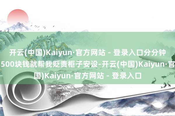 开云(中国)Kaiyun·官方网站 - 登录入口分分钟崩溃！本来说好的500块钱就帮我贬责柜子安设-开云(中国)Kaiyun·官方网站 - 登录入口