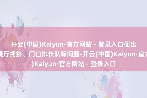 开云(中国)Kaiyun·官方网站 - 登录入口便出现了网友响应的展厅拥挤、门口排长队等问题-开云(中国)Kaiyun·官方网站 - 登录入口