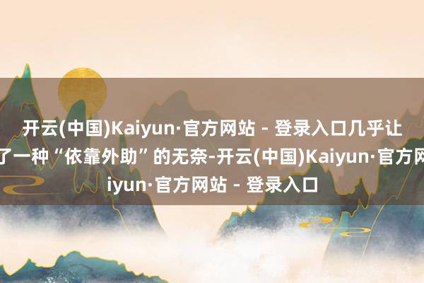 开云(中国)Kaiyun·官方网站 - 登录入口几乎让东谈主感受到了一种“依靠外助”的无奈-开云(中国)Kaiyun·官方网站 - 登录入口
