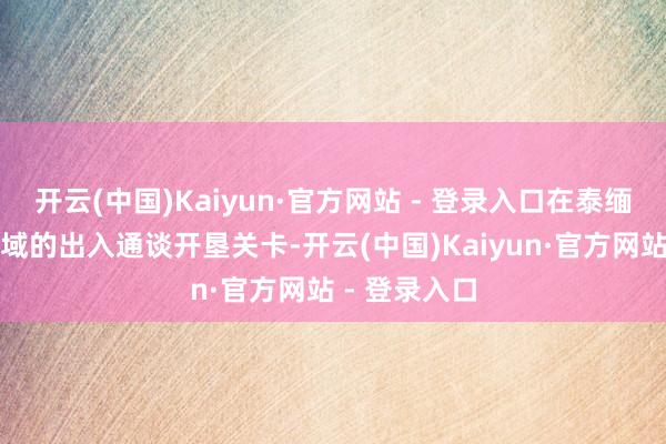 开云(中国)Kaiyun·官方网站 - 登录入口在泰缅边境明锐区域的出入通谈开垦关卡-开云(中国)Kaiyun·官方网站 - 登录入口