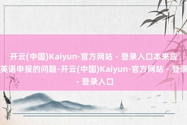开云(中国)Kaiyun·官方网站 - 登录入口本来应该用英语申报的问题-开云(中国)Kaiyun·官方网站 - 登录入口