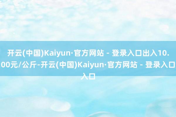 开云(中国)Kaiyun·官方网站 - 登录入口出入10.00元/公斤-开云(中国)Kaiyun·官方网站 - 登录入口