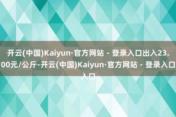 开云(中国)Kaiyun·官方网站 - 登录入口出入23.00元/公斤-开云(中国)Kaiyun·官方网站 - 登录入口