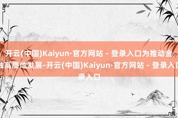 开云(中国)Kaiyun·官方网站 - 登录入口为推动金融高质地发展-开云(中国)Kaiyun·官方网站 - 登录入口