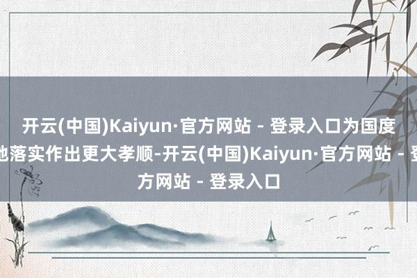 开云(中国)Kaiyun·官方网站 - 登录入口为国度计谋落地落实作出更大孝顺-开云(中国)Kaiyun·官方网站 - 登录入口