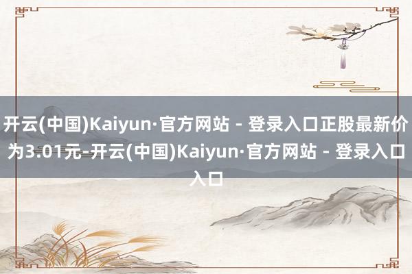 开云(中国)Kaiyun·官方网站 - 登录入口正股最新价为3.01元-开云(中国)Kaiyun·官方网站 - 登录入口