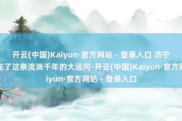 开云(中国)Kaiyun·官方网站 - 登录入口 济宁将战术见识放在了这条流淌千年的大运河-开云(中国)Kaiyun·官方网站 - 登录入口