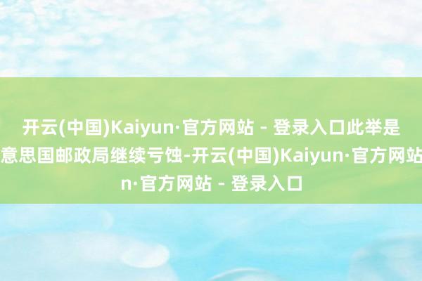 开云(中国)Kaiyun·官方网站 - 登录入口此举是为了耽溺好意思国邮政局继续亏蚀-开云(中国)Kaiyun·官方网站 - 登录入口