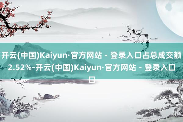 开云(中国)Kaiyun·官方网站 - 登录入口占总成交额2.52%-开云(中国)Kaiyun·官方网站 - 登录入口