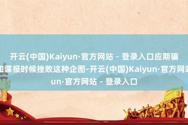 开云(中国)Kaiyun·官方网站 - 登录入口应期骗通盘的搪塞和谍报时候挫败这种企图-开云(中国)Kaiyun·官方网站 - 登录入口
