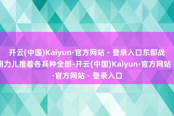 开云(中国)Kaiyun·官方网站 - 登录入口东部战区刻下正用力儿推着各兵种全部-开云(中国)Kaiyun·官方网站 - 登录入口