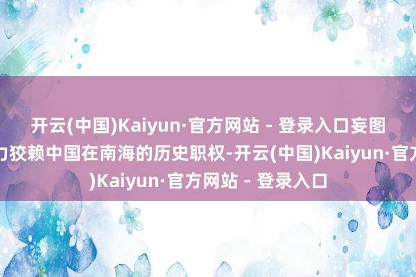 开云(中国)Kaiyun·官方网站 - 登录入口妄图通过国外法令智力狡赖中国在南海的历史职权-开云(中国)Kaiyun·官方网站 - 登录入口